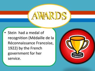Stein  had a medal of recognition (Médaille de la Réconnaissance Francoise, 1922) by the French government for her service. 
