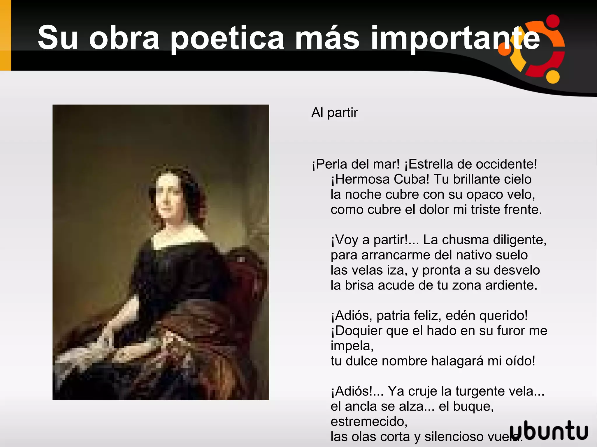 Su obra poetica más importante Al partir ¡Perla del mar! ¡Estrella de occidente! ¡Hermosa Cuba! Tu brillante cielo la noche cubre con su opaco velo, como cubre el dolor mi triste frente. ¡Voy a partir!... La chusma diligente, para arrancarme del nativo suelo las velas iza, y pronta a su desvelo la brisa acude de tu zona ardiente. ¡Adiós, patria feliz, edén querido! ¡Doquier que el hado en su furor me impela, tu dulce nombre halagará mi oído! ¡Adiós!... Ya cruje la turgente vela... el ancla se alza... el buque, estremecido, las olas corta y silencioso vuela.