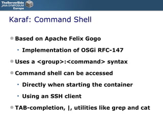 Karaf: Command Shell Based on Apache Felix Gogo Implementation of OSGi RFC-147 Uses a <group>:<command> syntax Command shell can be accessed Directly when starting the container Using an SSH client TAB-completion, |, utilities like grep and cat 