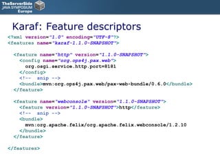 Karaf: Feature descriptors <? xml   version = "1.0"   encoding = "UTF-8" ?> < features   name = "karaf-1.1.0-SNAPSHOT" > < feature   name = "http"   version = "1.1.0-SNAPSHOT" > < config   name = "org.ops4j.pax.web" > org.osgi.service.http.port=8181 </ config > <!--  snip --> < bundle > mvn:org.ops4j.pax.web/pax-web-bundle/0.6.0 </ bundle > </ feature > < feature   name = "webconsole"   version = "1.1.0-SNAPSHOT" > < feature   version = "1.1.0-SNAPSHOT" > http </ feature > <!--  snip --> < bundle > mvn:org.apache.felix/org.apache.felix.webconsole/1.2.10 </ bundle > </ feature > </ features > 