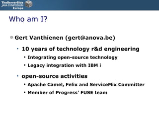 Who am I? Gert Vanthienen (gert@anova.be) 10 years of technology r&d engineering Integrating open-source technology  Legacy integration with IBM i open-source activities Apache Camel, Felix and ServiceMix Committer Member of Progress' FUSE team 