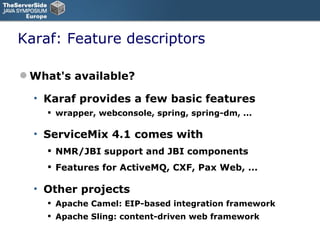 Karaf: Feature descriptors What's available? Karaf provides a few basic features wrapper, webconsole, spring, spring-dm, ... ServiceMix 4.1 comes with NMR/JBI support and JBI components Features for ActiveMQ, CXF, Pax Web, ... Other projects Apache Camel: EIP-based integration framework Apache Sling: content-driven web framework 