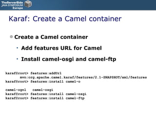 Karaf: Create a Camel container Create a Camel container Add features URL for Camel Install camel-osgi and camel-ftp karaf@root> features:addUrl    mvn:org.apache.camel.karaf/features/2.1-SNAPSHOT/xml/features karaf@root> features:install camel-o camel-ognl  camel-osgi karaf@root> features:install camel-osgi karaf@root> features:install camel-ftp 