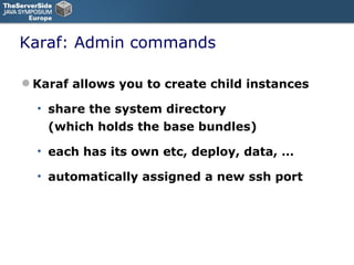 Karaf: Admin commands Karaf allows you to create child instances share the system directory (which holds the base bundles) each has its own etc, deploy, data, … automatically assigned a new ssh port 