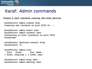 Karaf: Admin commands Create a test instance running the http service karaf@root> admin:create test Creating new instance on port 8102 at ... karaf@root> admin:start test karaf@root> admin:connect test Connecting to host localhost on port 8102 Connected karaf@test> features:install http karaf@test> ^D karaf@root> admin:list  Port  State  Pid  Name [ 8102] [Started ] [ 1000] test karaf@root> admin:stop test  karaf@root> admin:destroy test  