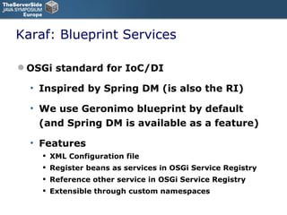 Karaf: Blueprint Services OSGi standard for IoC/DI Inspired by Spring DM (is also the RI) We use Geronimo blueprint by default (and Spring DM is available as a feature) Features XML Configuration file Register beans as services in OSGi Service Registry Reference other service in OSGi Service Registry Extensible through custom namespaces 