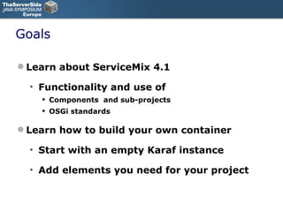 Goals Learn about ServiceMix 4.1 Functionality and use of Components  and sub-projects OSGi standards Learn how to build your own container Start with an empty Karaf instance Add elements you need for your project 
