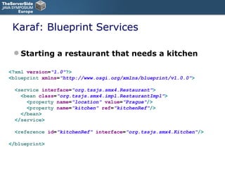 Karaf: Blueprint Services Starting a restaurant that needs a kitchen <? xml   version = "1.0" ?> < blueprint   xmlns = "http://www.osgi.org/xmlns/blueprint/v1.0.0" > < service   interface = "org.tssjs.smx4.Restaurant" > < bean   class = "org.tssjs.smx4.impl.RestaurantImpl" > < property   name = "location"   value = "Prague" /> < property   name = "kitchen"   ref = "kitchenRef" /> </ bean > </ service > < reference   id = "kitchenRef"   interface = "org.tssjs.smx4.Kitchen" /> </ blueprint > 