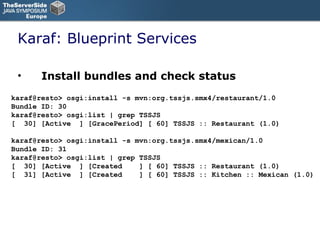 Karaf: Blueprint Services Install bundles and check status karaf@resto> osgi:install -s mvn:org.tssjs.smx4/restaurant/1.0 Bundle ID: 30 karaf@resto> osgi:list | grep TSSJS [  30] [Active  ] [GracePeriod] [ 60] TSSJS :: Restaurant (1.0) karaf@resto> osgi:install -s mvn:org.tssjs.smx4/mexican/1.0  Bundle ID: 31 karaf@resto> osgi:list | grep TSSJS [  30] [Active  ] [Created  ] [ 60] TSSJS :: Restaurant (1.0) [  31] [Active  ] [Created  ] [ 60] TSSJS :: Kitchen :: Mexican (1.0) 