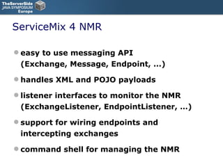 ServiceMix 4 NMR easy to use messaging API (Exchange, Message, Endpoint, ...) ‏ handles XML and POJO payloads listener interfaces to monitor the NMR (ExchangeListener, EndpointListener, …) ‏ support for wiring endpoints and intercepting exchanges command shell for managing the NMR 