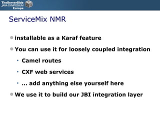 ServiceMix NMR installable as a Karaf feature You can use it for loosely coupled integration Camel routes CXF web services …  add anything else yourself here We use it to build our JBI integration layer 