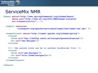ServiceMix NMR < beans  xmlns = "http://www.springframework.org/schema/beans"    xmlns:xsi = "http://www.w3.org/2001/XMLSchema-instance"  xsi:schemaLocation = "..." > < import  resource = "classpath:org/apache/servicemix/camel/nmr/camel-nmr.xml"  /> < camelContext  xmlns = "http://camel.apache.org/schema/spring" > < route > < from  uri = "ftp://ck@ftp.resto.eu/recipes?password=secret" /> < to  uri = "nmr:Recipes" /> </ route > <!-- the second route can be in another bundle/xml file --> < route >   < from  uri = "nmr:Recipes" />   < to  uri = "file:/home/recipes/in" /> </ route > </ camelContext > </ beans > 