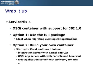 Wrap it up ServiceMix 4 OSGi container with support for JBI 1.0 Option 1: Use the full package Ideal when migrating existing JBI applications Option 2: Build your own container Start with Karaf and turn it into an - integration server with Camel and CXF - OSGi app server with web console and blueprint - web application server with ActiveMQ for JMS - … 