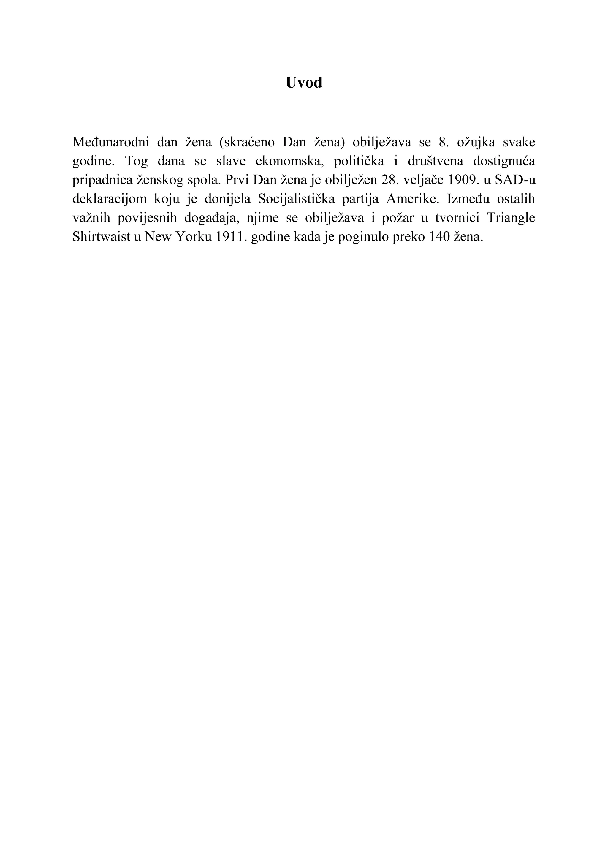 Uvod


Međunarodni dan žena (skraćeno Dan žena) obilježava se 8. ožujka svake
godine. Tog dana se slave ekonomska, politička i društvena dostignuća
pripadnica ženskog spola. Prvi Dan žena je obilježen 28. veljače 1909. u SAD-u
deklaracijom koju je donijela Socijalistička partija Amerike. Između ostalih
važnih povijesnih događaja, njime se obilježava i požar u tvornici Triangle
Shirtwaist u New Yorku 1911. godine kada je poginulo preko 140 žena.
 