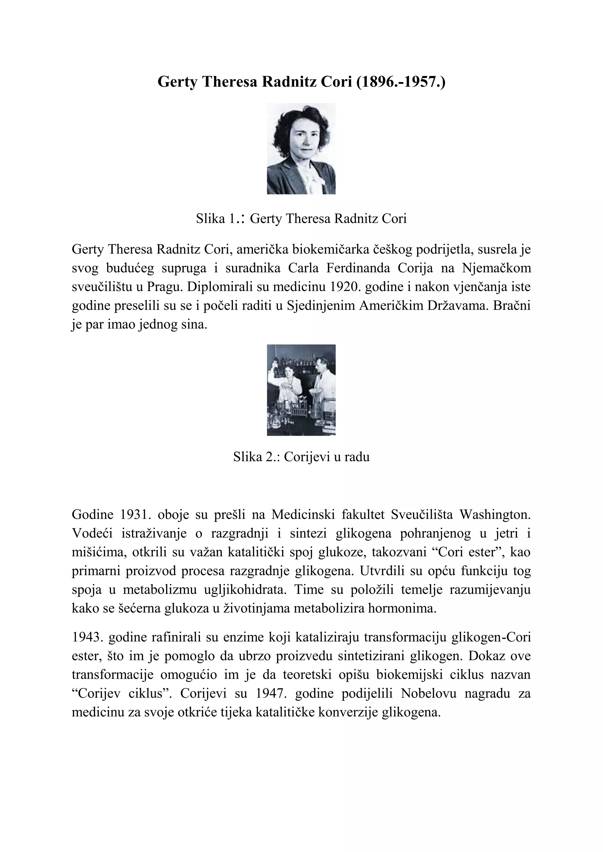 Gerty Theresa Radnitz Cori (1896.-1957.)




                     Slika 1.: Gerty Theresa Radnitz Cori

Gerty Theresa Radnitz Cori, američka biokemičarka češkog podrijetla, susrela je
svog budućeg supruga i suradnika Carla Ferdinanda Corija na Njemačkom
sveučilištu u Pragu. Diplomirali su medicinu 1920. godine i nakon vjenčanja iste
godine preselili su se i počeli raditi u Sjedinjenim Američkim Državama. Bračni
je par imao jednog sina.




                            Slika 2.: Corijevi u radu



Godine 1931. oboje su prešli na Medicinski fakultet Sveučilišta Washington.
Vodeći istraživanje o razgradnji i sintezi glikogena pohranjenog u jetri i
mišićima, otkrili su važan katalitički spoj glukoze, takozvani “Cori ester”, kao
primarni proizvod procesa razgradnje glikogena. Utvrdili su opću funkciju tog
spoja u metabolizmu ugljikohidrata. Time su položili temelje razumijevanju
kako se šećerna glukoza u životinjama metabolizira hormonima.

1943. godine rafinirali su enzime koji kataliziraju transformaciju glikogen-Cori
ester, što im je pomoglo da ubrzo proizvedu sintetizirani glikogen. Dokaz ove
transformacije omogućio im je da teoretski opišu biokemijski ciklus nazvan
“Corijev ciklus”. Corijevi su 1947. godine podijelili Nobelovu nagradu za
medicinu za svoje otkriće tijeka katalitičke konverzije glikogena.
 