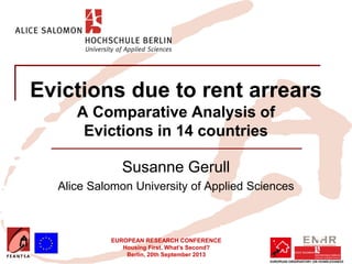 EUROPEAN RESEARCH CONFERENCE
Housing First. What’s Second?
Berlin, 20th September 2013
Evictions due to rent arrears
A Comparative Analysis of
Evictions in 14 countries
Susanne Gerull
Alice Salomon University of Applied Sciences
Insert your logo here
 