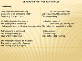 GERUNDS-INFINITIVES-PARTICIPLES

GERUNDS

Learning French is interesting                         Did you go shopping?
Gardening is an interesting hobby             Did you go mountain climbing?
Swimming is a good sport                      Did you go skiing?

My hobby is collecting stamps                 I enjoy her dancingi
The best sport is swimming                             I don’t like you coming late
His favourite sport is climbing the mountains She hated him wearing the red tie

Tuti’s cooking is very good                   I enjoy cooking
Her reading is very good                      I finish working
Your writing is beautiful                     We’d better keep working

The reading books are on the table
The waiting room is ful of people
The waiting stick is like gold
 