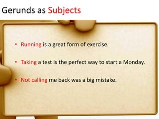 Gerunds as Subjects

• Running is a great form of exercise.
• Taking a test is the perfect way to start a Monday.
• Not calling me back was a big mistake.

 