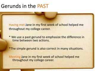 Gerunds in the PAST
Having met Jane in my first week of school helped me
throughout my college career.
* We use a past gerund to emphasize the difference in
time between two actions.
*The simple gerund is also correct in many situations.

Meeting Jane in my first week of school helped me
throughout my college career.

 