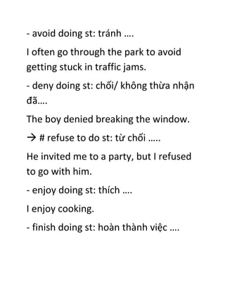 - avoid doing st: tránh ….
I often go through the park to avoid
getting stuck in traffic jams.
- deny doing st: chối/ không thừa nhận
đã….
The boy denied breaking the window.
 # refuse to do st: từ chối …..
He invited me to a party, but I refused
to go with him.
- enjoy doing st: thích ….
I enjoy cooking.
- finish doing st: hoàn thành việc ….
 