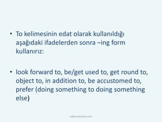 • To kelimesinin edat olarak kullanıldığı
aşağıdaki ifadelerden sonra –ing form
kullanırız:
• look forward to, be/get used to, get round to,
object to, in addition to, be accustomed to,
prefer (doing something to doing something
else)
ingilizcebankasi.com
 