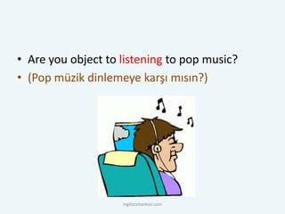 • Are you object to listening to pop music?
• (Pop müzik dinlemeye karşı mısın?)
ingilizcebankasi.com
 