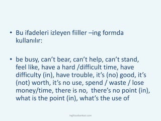• Bu ifadeleri izleyen fiiller –ing formda
kullanılır:
• be busy, can’t bear, can’t help, can’t stand,
feel like, have a hard /difficult time, have
difficulty (in), have trouble, it’s (no) good, it’s
(not) worth, it’s no use, spend / waste / lose
money/time, there is no, there’s no point (in),
what is the point (in), what’s the use of
ingilizcebankasi.com
 
