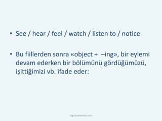 • See / hear / feel / watch / listen to / notice
• Bu fiillerden sonra «object + –ing», bir eylemi
devam ederken bir bölümünü gördüğümüzü,
işittiğimizi vb. ifade eder:
ingilizcebankasi.com
 