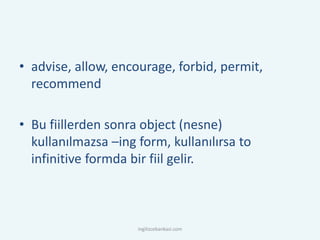 • advise, allow, encourage, forbid, permit,
recommend
• Bu fiillerden sonra object (nesne)
kullanılmazsa –ing form, kullanılırsa to
infinitive formda bir fiil gelir.
ingilizcebankasi.com
 