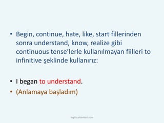 • Begin, continue, hate, like, start fillerinden
sonra understand, know, realize gibi
continuous tense’lerle kullanılmayan fiilleri to
infinitive şeklinde kullanırız:
• I began to understand.
• (Anlamaya başladım)
ingilizcebankasi.com
 