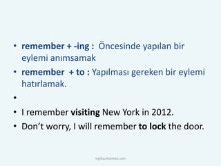 • remember + -ing : Öncesinde yapılan bir
eylemi anımsamak
• remember + to : Yapılması gereken bir eylemi
hatırlamak.
•
• I remember visiting New York in 2012.
• Don’t worry, I will remember to lock the door.
ingilizcebankasi.com
 
