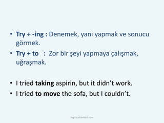 • Try + -ing : Denemek, yani yapmak ve sonucu
görmek.
• Try + to : Zor bir şeyi yapmaya çalışmak,
uğraşmak.
• I tried taking aspirin, but it didn’t work.
• I tried to move the sofa, but I couldn’t.
ingilizcebankasi.com
 