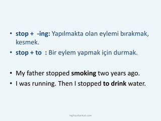 • stop + -ing: Yapılmakta olan eylemi bırakmak,
kesmek.
• stop + to : Bir eylem yapmak için durmak.
• My father stopped smoking two years ago.
• I was running. Then I stopped to drink water.
ingilizcebankasi.com
 