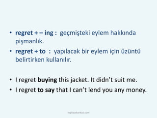• regret + – ing : geçmişteki eylem hakkında
pişmanlık.
• regret + to : yapılacak bir eylem için üzüntü
belirtirken kullanılır.
• I regret buying this jacket. It didn’t suit me.
• I regret to say that I can’t lend you any money.
ingilizcebankasi.com
 