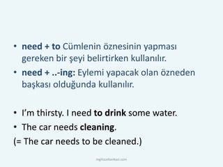 • need + to Cümlenin öznesinin yapması
gereken bir şeyi belirtirken kullanılır.
• need + ..-ing: Eylemi yapacak olan özneden
başkası olduğunda kullanılır.
• I’m thirsty. I need to drink some water.
• The car needs cleaning.
(= The car needs to be cleaned.)
ingilizcebankasi.com
 