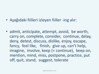 • Aşağıdaki fiilleri izleyen fiiller -ing alır:
• admit, anticipate, attempt, avoid, be worth,
carry on, complete, consider, continue, delay,
deny, detest, discuss, dislike, enjoy, escape,
fancy, feel like, finish, give up, can’t help,
imagine, involve, keep (= continue), keep on,
mention, mind, miss, postpone, practice, put
off, quit, stand, suggest, tolerate
ingilizcebankasi.com
 