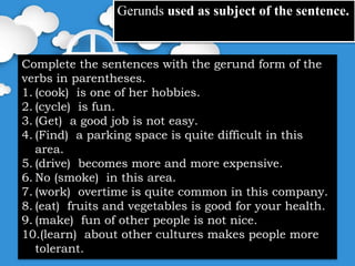 Gerunds used as subject of the sentence.
Complete the sentences with the gerund form of the
verbs in parentheses.
1. (cook) is one of her hobbies.
2. (cycle) is fun.
3. (Get) a good job is not easy.
4. (Find) a parking space is quite difficult in this
area.
5. (drive) becomes more and more expensive.
6. No (smoke) in this area.
7. (work) overtime is quite common in this company.
8. (eat) fruits and vegetables is good for your health.
9. (make) fun of other people is not nice.
10.(learn) about other cultures makes people more
tolerant.
 