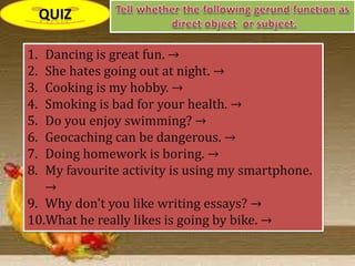 1. Dancing is great fun. →
2. She hates going out at night. →
3. Cooking is my hobby. →
4. Smoking is bad for your health. →
5. Do you enjoy swimming? →
6. Geocaching can be dangerous. →
7. Doing homework is boring. →
8. My favourite activity is using my smartphone.
→
9. Why don't you like writing essays? →
10.What he really likes is going by bike. →
 