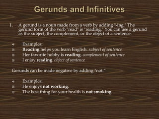1. A gerund is a noun made from a verb by adding "-ing." The
gerund form of the verb "read" is "reading." You can use a gerund
as the subject, the complement, or the object of a sentence.
 Examples:
 Reading helps you learn English. subject of sentence
 Her favorite hobby is reading. complement of sentence
 I enjoy reading. object of sentence
Gerunds can be made negative by adding "not.“
 Examples:
 He enjoys not working.
 The best thing for your health is not smoking.
 