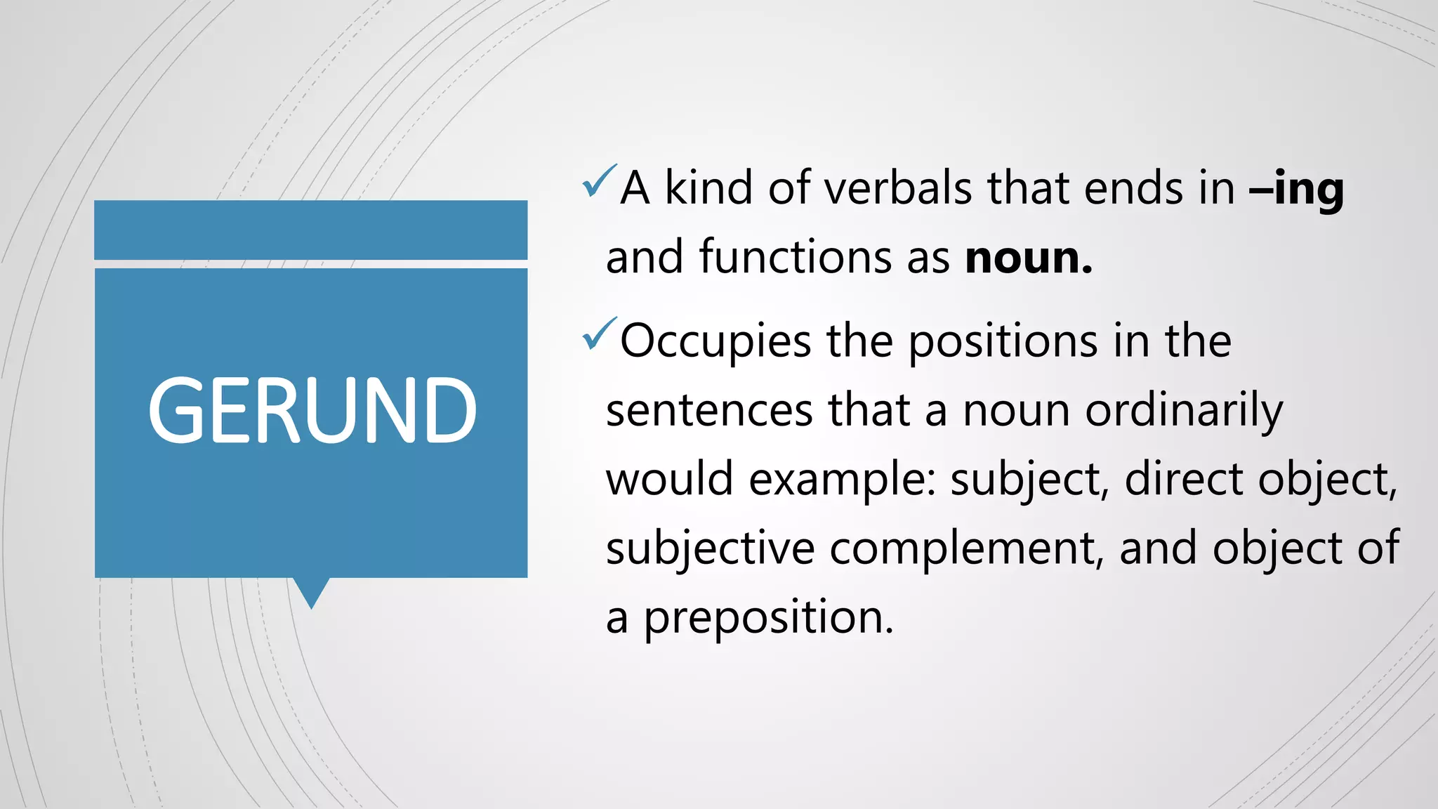 GERUND
A kind of verbals that ends in –ing
and functions as noun.
Occupies the positions in the
sentences that a noun ordinarily
would example: subject, direct object,
subjective complement, and object of
a preposition.