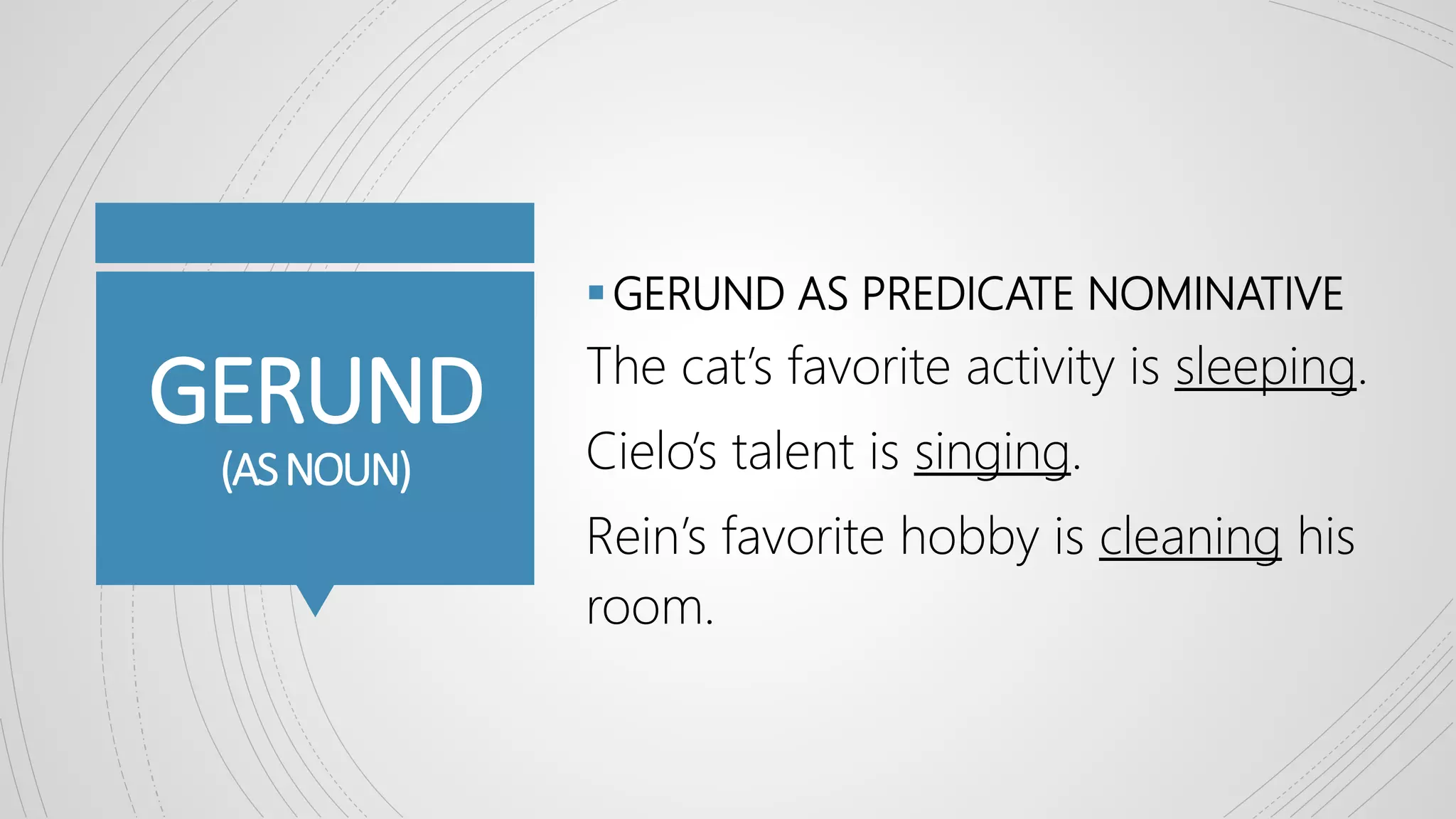 GERUND
(ASNOUN)
GERUND AS PREDICATE NOMINATIVE
The cat’s favorite activity is sleeping.
Cielo’s talent is singing.
Rein’s favorite hobby is cleaning his
room.