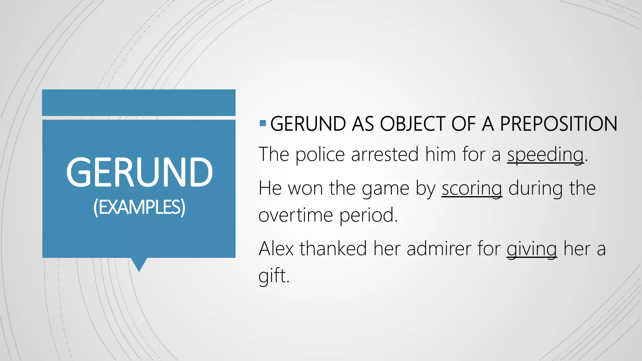 GERUND
(EXAMPLES)
GERUND AS OBJECT OF A PREPOSITION
The police arrested him for a speeding.
He won the game by scoring during the
overtime period.
Alex thanked her admirer for giving her a
gift.
 