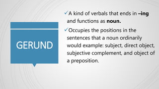 GERUND
A kind of verbals that ends in –ing
and functions as noun.
Occupies the positions in the
sentences that a noun ordinarily
would example: subject, direct object,
subjective complement, and object of
a preposition.
 