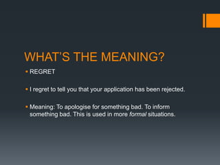 WHAT’S THE MEANING?
 REGRET
 I regret to tell you that your application has been rejected.
 Meaning: To apologise for something bad. To inform
something bad. This is used in more formal situations.

 