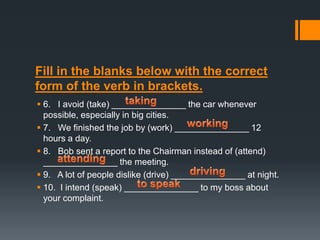 Fill in the blanks below with the correct
form of the verb in brackets.
 6. I avoid (take) _______________ the car whenever
possible, especially in big cities.
 7. We finished the job by (work) _______________ 12
hours a day.
 8. Bob sent a report to the Chairman instead of (attend)
_______________ the meeting.
 9. A lot of people dislike (drive) _______________ at night.
 10. I intend (speak) _______________ to my boss about
your complaint.

 