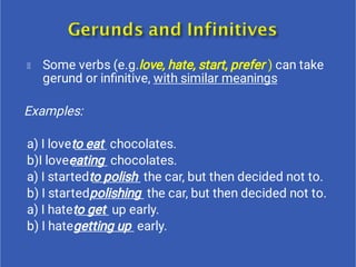 Some verbs (e.g.love, hate, start, prefer ) can take
gerund or inﬁnitive, with similar meanings
Examples:
a) I loveto eat chocolates.
b)I loveeating chocolates.
a) I startedto polish the car, but then decided not to.
b) I startedpolishing the car, but then decided not to.
a) I hateto get up early.
b) I hategetting up early.
 