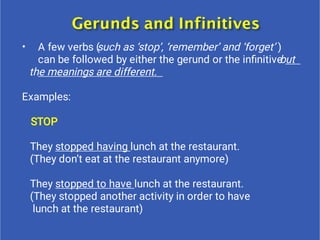 • A few verbs (such as ‘stop’, ‘remember’ and ‘forget’ )
can be followed by either the gerund or the inﬁnitivebut
the meanings are different.
Examples:
STOP
They stopped having lunch at the restaurant.
(They don’t eat at the restaurant anymore)
They stopped to have lunch at the restaurant.
(They stopped another activity in order to have
lunch at the restaurant)
 