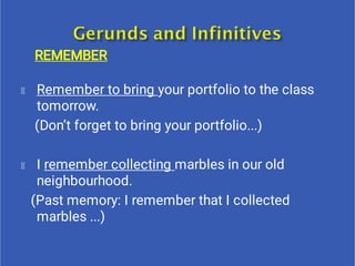 REMEMBER
Remember to bring your portfolio to the class
tomorrow.
(Don’t forget to bring your portfolio...)
I remember collecting marbles in our old
neighbourhood.
(Past memory: I remember that I collected
marbles ...)
 