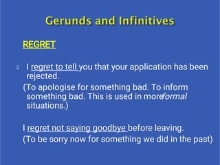 REGRET
I regret to tell you that your application has been
rejected.
(To apologise for something bad. To inform
something bad. This is used in moreformal
situations.)
I regret not saying goodbye before leaving.
(To be sorry now for something we did in the past)
 