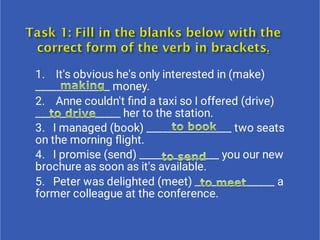 1.    It's obvious he's only interested in (make)
______________ money.
2.    Anne couldn't ﬁnd a taxi so I offered (drive)
________________ her to the station.
3.   I managed (book) ________________ two seats
on the morning ﬂight.
4.   I promise (send) _______________ you our new
brochure as soon as it's available.  
5.   Peter was delighted (meet) _______________ a
former colleague at the conference.
 
 